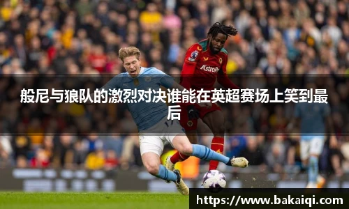 般尼与狼队的激烈对决谁能在英超赛场上笑到最后