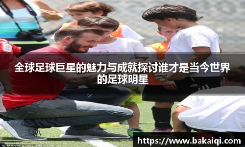 全球足球巨星的魅力与成就探讨谁才是当今世界的足球明星