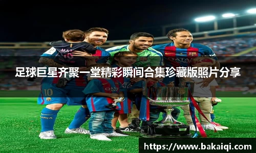 足球巨星齐聚一堂精彩瞬间合集珍藏版照片分享
